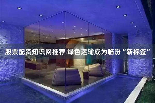 股票配资知识网推荐 绿色运输成为临汾“新标签”