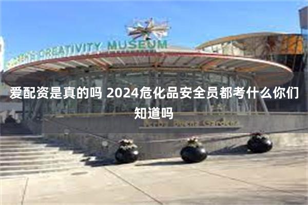 爱配资是真的吗 2024危化品安全员都考什么你们知道吗