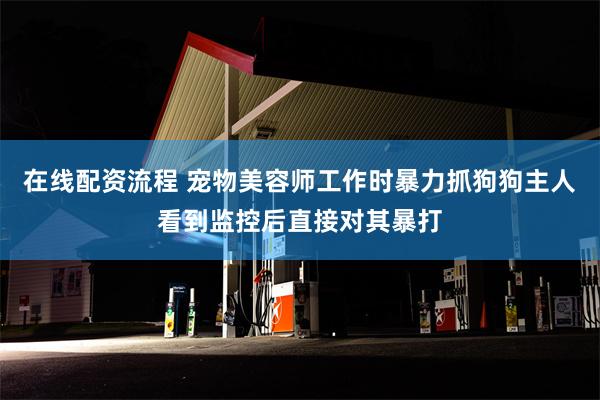 在线配资流程 宠物美容师工作时暴力抓狗狗主人看到监控后直接对其暴打