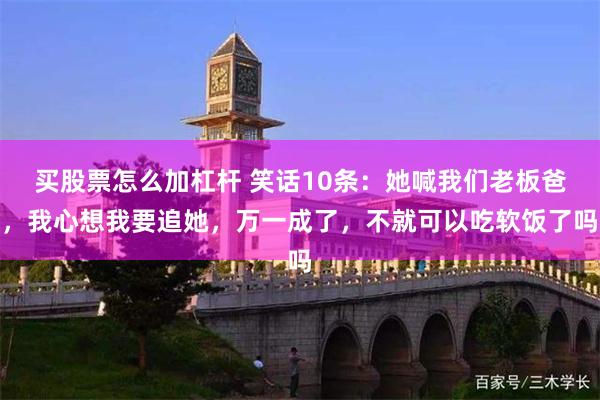 买股票怎么加杠杆 笑话10条：她喊我们老板爸，我心想我要追她，万一成了，不就可以吃软饭了吗