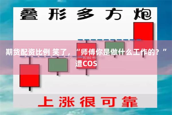 期货配资比例 笑了，“师傅你是做什么工作的？”遭COS