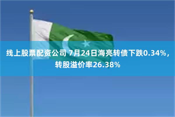 线上股票配资公司 7月24日海亮转债下跌0.34%，转股溢价率26.38%