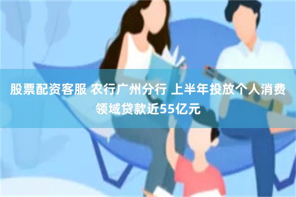 股票配资客服 农行广州分行 上半年投放个人消费领域贷款近55亿元