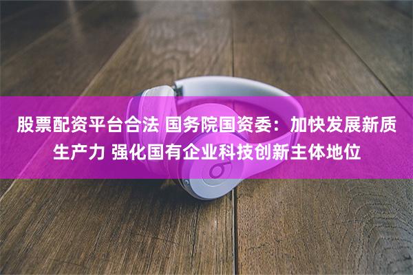 股票配资平台合法 国务院国资委：加快发展新质生产力 强化国有企业科技创新主体地位