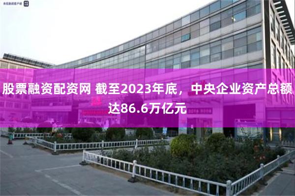 股票融资配资网 截至2023年底，中央企业资产总额达86.6万亿元