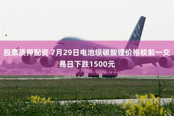 股票质押配资 7月29日电池级碳酸锂价格较前一交易日下跌1500元