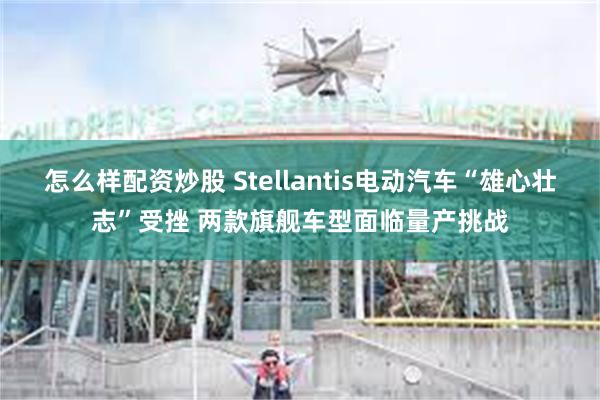 怎么样配资炒股 Stellantis电动汽车“雄心壮志”受挫 两款旗舰车型面临量产挑战