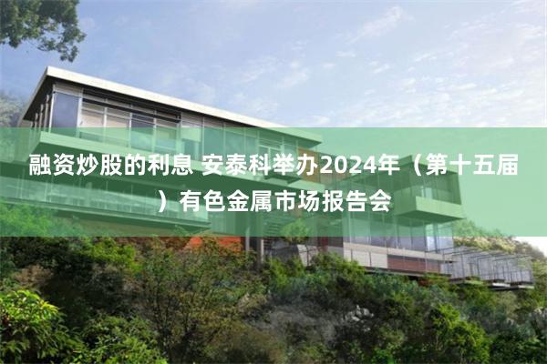 融资炒股的利息 安泰科举办2024年（第十五届）有色金属市场报告会