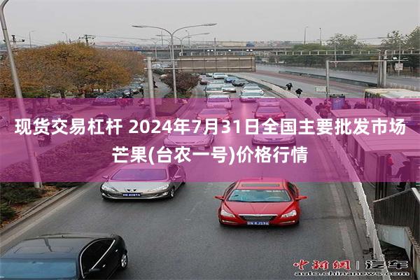 现货交易杠杆 2024年7月31日全国主要批发市场芒果(台农一号)价格行情