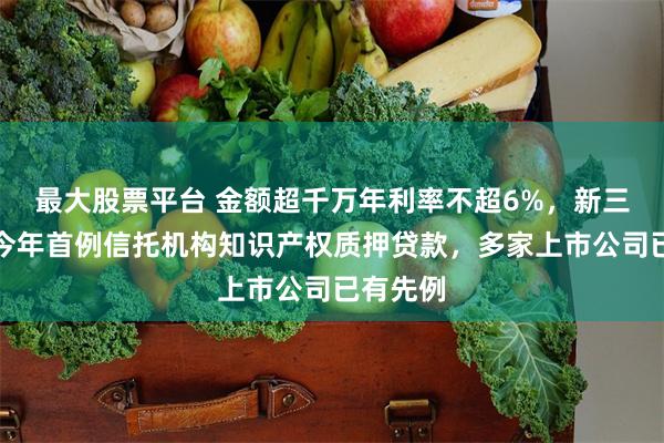 最大股票平台 金额超千万年利率不超6%，新三板浮现今年首例信托机构知识产权质押贷款，多家上市公司已有先例