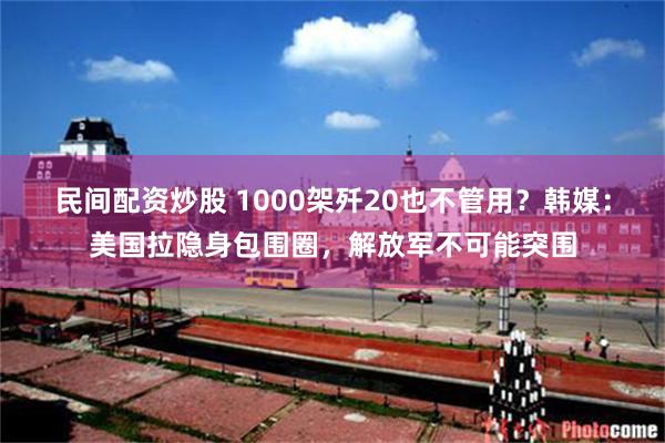 民间配资炒股 1000架歼20也不管用？韩媒：美国拉隐身包围圈，解放军不可能突围