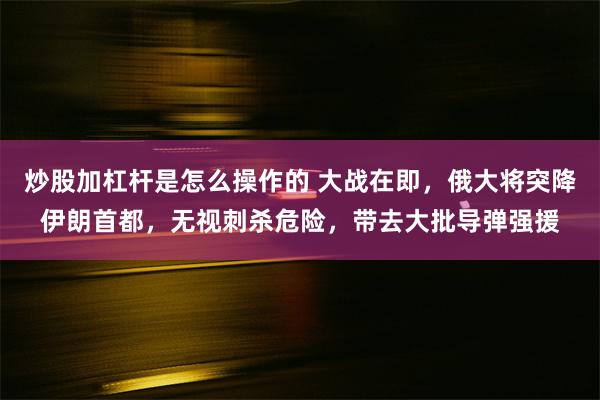 炒股加杠杆是怎么操作的 大战在即，俄大将突降伊朗首都，无视刺杀危险，带去大批导弹强援