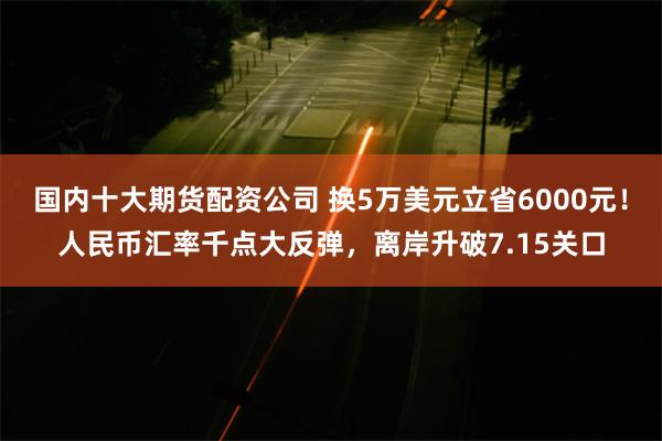 国内十大期货配资公司 换5万美元立省6000元！人民币汇率千点大反弹，离岸升破7.15关口