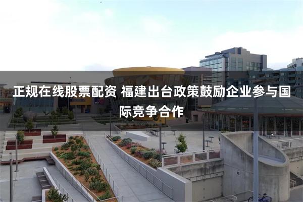 正规在线股票配资 福建出台政策鼓励企业参与国际竞争合作