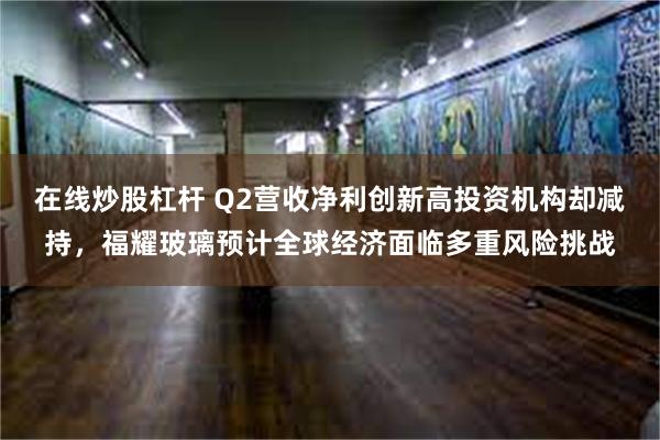 在线炒股杠杆 Q2营收净利创新高投资机构却减持，福耀玻璃预计全球经济面临多重风险挑战