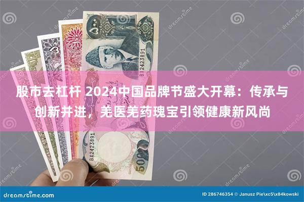 股市去杠杆 2024中国品牌节盛大开幕：传承与创新并进，羌医羌药瑰宝引领健康新风尚