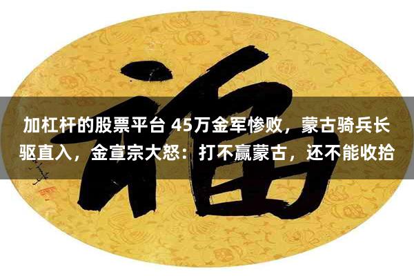 加杠杆的股票平台 45万金军惨败，蒙古骑兵长驱直入，金宣宗大怒：打不赢蒙古，还不能收拾