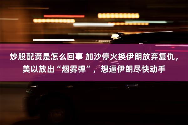 炒股配资是怎么回事 加沙停火换伊朗放弃复仇，美以放出“烟雾弹”，想逼伊朗尽快动手