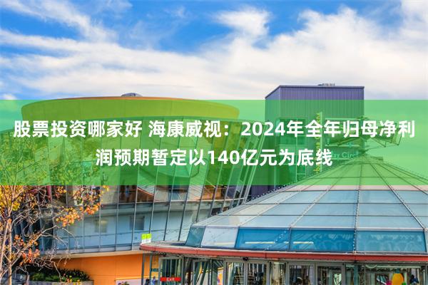 股票投资哪家好 海康威视：2024年全年归母净利润预期暂定以140亿元为底线