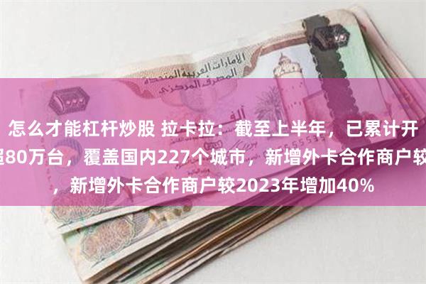 怎么才能杠杆炒股 拉卡拉：截至上半年，已累计开通外卡受理终端超80万台，覆盖国内227个城市，新增外卡合作商户较2023年增加40%