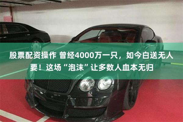 股票配资操作 曾经4000万一只，如今白送无人要！这场“泡沫”让多数人血本无归