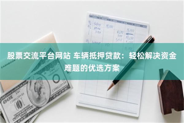 股票交流平台网站 车辆抵押贷款：轻松解决资金难题的优选方案