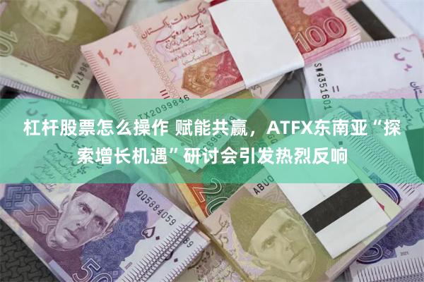 杠杆股票怎么操作 赋能共赢，ATFX东南亚“探索增长机遇”研讨会引发热烈反响