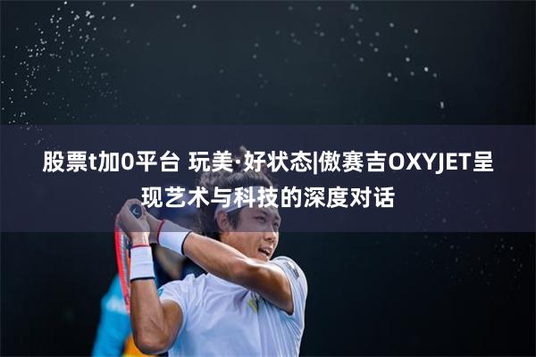 股票t加0平台 玩美·好状态|傲赛吉OXYJET呈现艺术与科技的深度对话