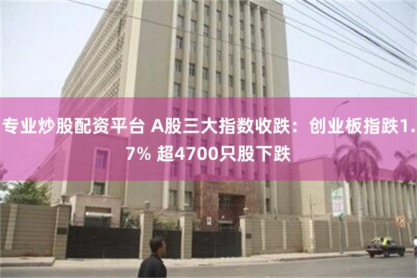 专业炒股配资平台 A股三大指数收跌：创业板指跌1.7% 超4700只股下跌