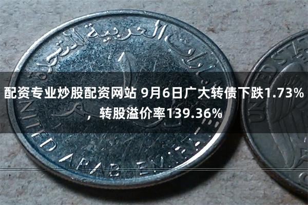 配资专业炒股配资网站 9月6日广大转债下跌1.73%，转股溢价率139.36%