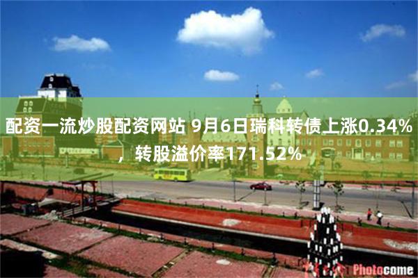 配资一流炒股配资网站 9月6日瑞科转债上涨0.34%，转股溢价率171.52%