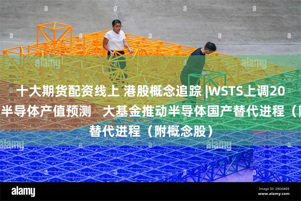 十大期货配资线上 港股概念追踪 |WSTS上调2024年全球半导体产值预测   大基金推动半导体国产替代进程（附概念股）