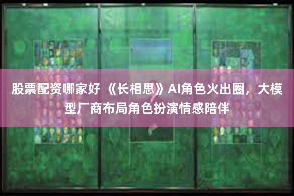 股票配资哪家好 《长相思》AI角色火出圈，大模型厂商布局角色扮演情感陪伴