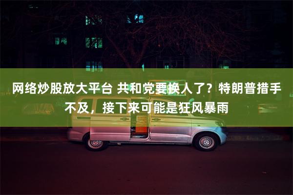 网络炒股放大平台 共和党要换人了？特朗普措手不及，接下来可能是狂风暴雨