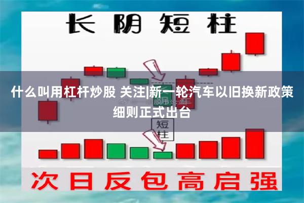 什么叫用杠杆炒股 关注|新一轮汽车以旧换新政策细则正式出台