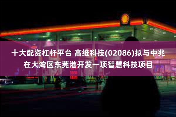 十大配资杠杆平台 高维科技(02086)拟与中兆在大湾区东莞港开发一项智慧科技项目