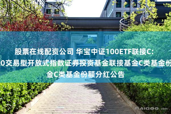 股票在线配资公司 华宝中证100ETF联接C: 华宝中证100交易型开放式指数证券投资基金联接基金C类基金份额分红公告