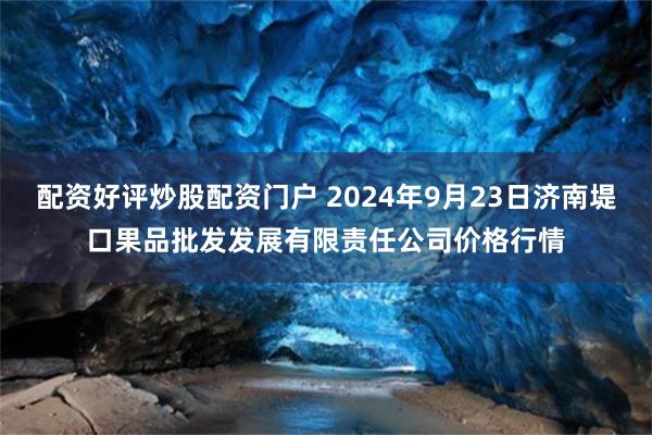 配资好评炒股配资门户 2024年9月23日济南堤口果品批发发展有限责任公司价格行情