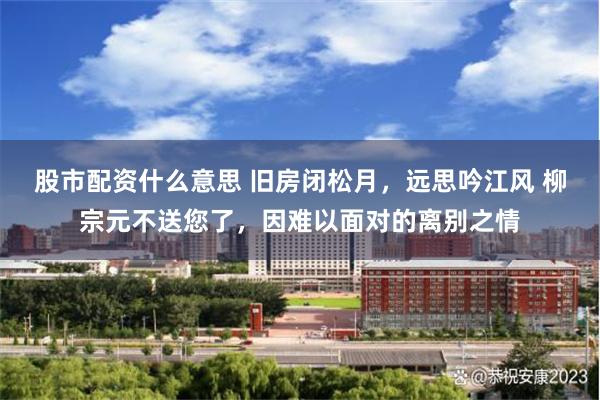 股市配资什么意思 旧房闭松月，远思吟江风 柳宗元不送您了，因难以面对的离别之情