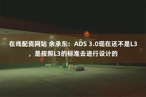 在线配资网站 余承东：ADS 3.0现在还不是L3，是按照L3的标准去进行设计的