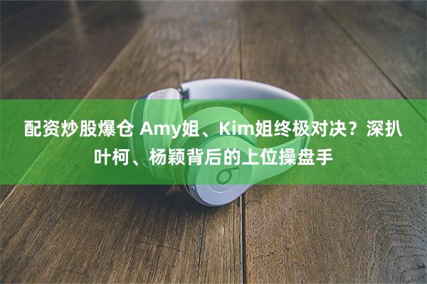 配资炒股爆仓 Amy姐、Kim姐终极对决？深扒叶柯、杨颖背后的上位操盘手