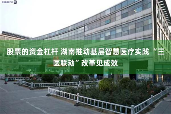 股票的资金杠杆 湖南推动基层智慧医疗实践 “三医联动”改革见成效