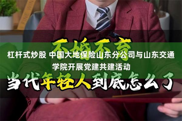 杠杆式炒股 中国大地保险山东分公司与山东交通学院开展党建共建活动