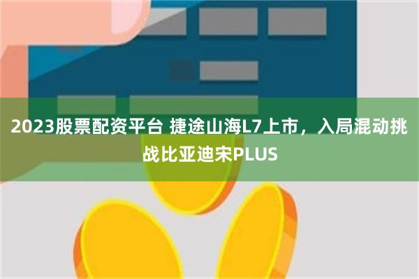 2023股票配资平台 捷途山海L7上市，入局混动挑战比亚迪宋PLUS