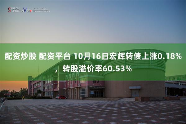 配资炒股 配资平台 10月16日宏辉转债上涨0.18%，转股溢价率60.53%