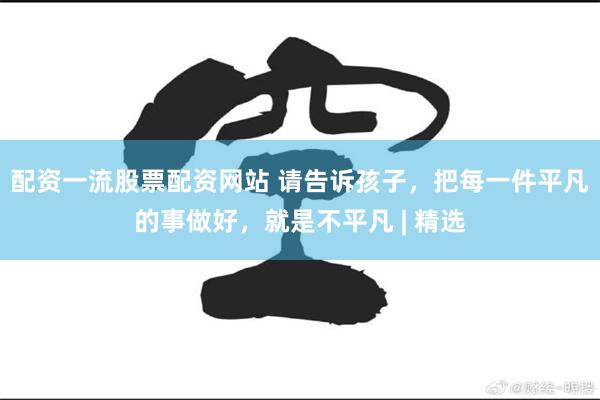 配资一流股票配资网站 请告诉孩子，把每一件平凡的事做好，就是不平凡 | 精选