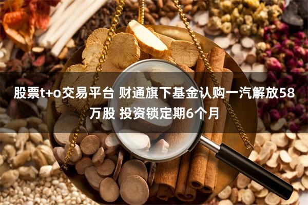 股票t+o交易平台 财通旗下基金认购一汽解放58万股 投资锁定期6个月