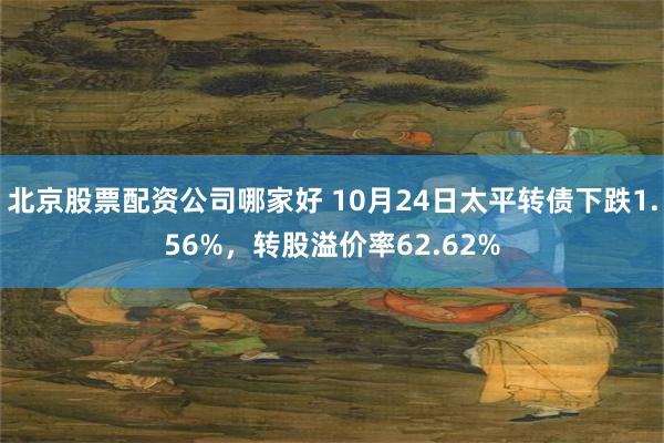 北京股票配资公司哪家好 10月24日太平转债下跌1.56%，转股溢价率62.62%