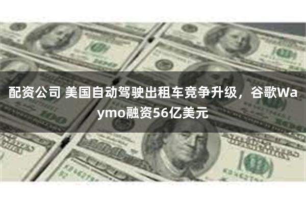 配资公司 美国自动驾驶出租车竞争升级，谷歌Waymo融资56亿美元