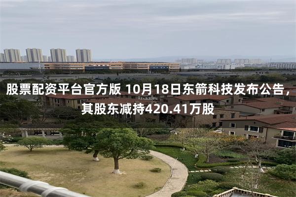 股票配资平台官方版 10月18日东箭科技发布公告，其股东减持420.41万股